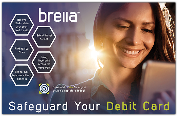 Brella. Safeguard your debit card. Receive alerts when your debit card is used. Submit travel notices. Find nearby ATMs. Enjoy fingerprint access for easy login. See account balance without logging in. Download Brella from your device's app store today! Click this image to read the Brella User Guide.